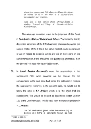 where the subsequent FIR relates to different incidents
or crimes or is in the form of a counter-claim,
investigation may proceed.
[See also in this context Chirra Shivraj v. State of
Andhra Pradesh and Chirag M Pathak v. Dollyben
Kantilal Patel].
The aforesaid quotation refers to the judgment of this Court
in Babubhai v. State of Gujarat and Others119
wherein the test to
determine sameness of the FIRs has been elucidated as when the
subject matter of the FIRs is the same incident, same occurrence
or are in regard to incidents which are two or more parts of the
same transaction. If the answer to the question is affirmative, then
the second FIR need not be proceeded with.
82. In Arnab Ranjan Goswami’s case, the proceedings in the
subsequent FIRs were quashed as the counsel for the
complainants in the said case had joined the petitioner in making
the said prayer. However, in the present case, we would like to
follow the ratio in T.T. Antony which is to the effect that the
subsequent FIRs would be treated as statements under Section
162 of the Criminal Code. This is clear from the following dictum in
T.T. Antony:
“18. An information given under sub-section (1) of
Section 154 CrPC is commonly known as first
119
(2010) 12 SCC 254
Writ Petition (Criminal) No. 160 of 2020 Page 123 of 128
 