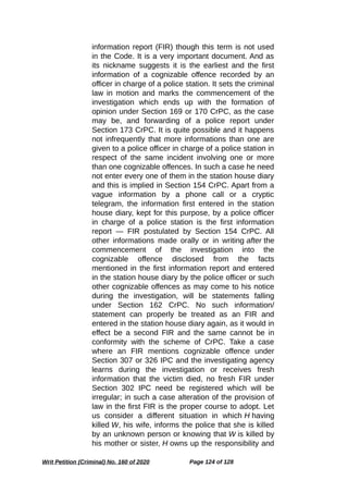 information report (FIR) though this term is not used
in the Code. It is a very important document. And as
its nickname suggests it is the earliest and the first
information of a cognizable offence recorded by an
officer in charge of a police station. It sets the criminal
law in motion and marks the commencement of the
investigation which ends up with the formation of
opinion under Section 169 or 170 CrPC, as the case
may be, and forwarding of a police report under
Section 173 CrPC. It is quite possible and it happens
not infrequently that more informations than one are
given to a police officer in charge of a police station in
respect of the same incident involving one or more
than one cognizable offences. In such a case he need
not enter every one of them in the station house diary
and this is implied in Section 154 CrPC. Apart from a
vague information by a phone call or a cryptic
telegram, the information first entered in the station
house diary, kept for this purpose, by a police officer
in charge of a police station is the first information
report — FIR postulated by Section 154 CrPC. All
other informations made orally or in writing after the
commencement of the investigation into the
cognizable offence disclosed from the facts
mentioned in the first information report and entered
in the station house diary by the police officer or such
other cognizable offences as may come to his notice
during the investigation, will be statements falling
under Section 162 CrPC. No such information/
statement can properly be treated as an FIR and
entered in the station house diary again, as it would in
effect be a second FIR and the same cannot be in
conformity with the scheme of CrPC. Take a case
where an FIR mentions cognizable offence under
Section 307 or 326 IPC and the investigating agency
learns during the investigation or receives fresh
information that the victim died, no fresh FIR under
Section 302 IPC need be registered which will be
irregular; in such a case alteration of the provision of
law in the first FIR is the proper course to adopt. Let
us consider a different situation in which H having
killed W, his wife, informs the police that she is killed
by an unknown person or knowing that W is killed by
his mother or sister, H owns up the responsibility and
Writ Petition (Criminal) No. 160 of 2020 Page 124 of 128
 