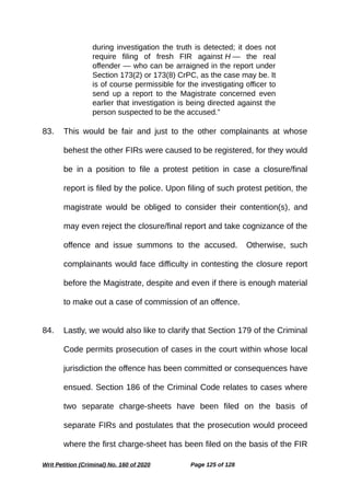 during investigation the truth is detected; it does not
require filing of fresh FIR against H — the real
offender — who can be arraigned in the report under
Section 173(2) or 173(8) CrPC, as the case may be. It
is of course permissible for the investigating officer to
send up a report to the Magistrate concerned even
earlier that investigation is being directed against the
person suspected to be the accused.”
83. This would be fair and just to the other complainants at whose
behest the other FIRs were caused to be registered, for they would
be in a position to file a protest petition in case a closure/final
report is filed by the police. Upon filing of such protest petition, the
magistrate would be obliged to consider their contention(s), and
may even reject the closure/final report and take cognizance of the
offence and issue summons to the accused. Otherwise, such
complainants would face difficulty in contesting the closure report
before the Magistrate, despite and even if there is enough material
to make out a case of commission of an offence.
84. Lastly, we would also like to clarify that Section 179 of the Criminal
Code permits prosecution of cases in the court within whose local
jurisdiction the offence has been committed or consequences have
ensued. Section 186 of the Criminal Code relates to cases where
two separate charge-sheets have been filed on the basis of
separate FIRs and postulates that the prosecution would proceed
where the first charge-sheet has been filed on the basis of the FIR
Writ Petition (Criminal) No. 160 of 2020 Page 125 of 128
 