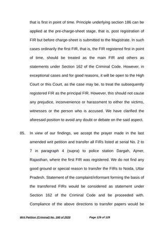 that is first in point of time. Principle underlying section 186 can be
applied at the pre-charge-sheet stage, that is, post registration of
FIR but before charge-sheet is submitted to the Magistrate. In such
cases ordinarily the first FIR, that is, the FIR registered first in point
of time, should be treated as the main FIR and others as
statements under Section 162 of the Criminal Code. However, in
exceptional cases and for good reasons, it will be open to the High
Court or this Court, as the case may be, to treat the subsequently
registered FIR as the principal FIR. However, this should not cause
any prejudice, inconvenience or harassment to either the victims,
witnesses or the person who is accused. We have clarified the
aforesaid position to avoid any doubt or debate on the said aspect.
85. In view of our findings, we accept the prayer made in the last
amended writ petition and transfer all FIRs listed at serial No. 2 to
7 in paragraph 4 (supra) to police station Dargah, Ajmer,
Rajasthan, where the first FIR was registered. We do not find any
good ground or special reason to transfer the FIRs to Noida, Uttar
Pradesh. Statement of the complaint/informant forming the basis of
the transferred FIRs would be considered as statement under
Section 162 of the Criminal Code and be proceeded with.
Compliance of the above directions to transfer papers would be
Writ Petition (Criminal) No. 160 of 2020 Page 126 of 128
 