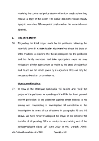 made by the concerned police station within four weeks when they
receive a copy of this order. The above directions would equally
apply to any other FIR/complaint predicated on the same telecast/
episode.
E. The third prayer
86. Regarding the third prayer made by the petitioner, following the
ratio laid down in Arnab Ranjan Goswami we direct the State of
Uttar Pradesh to examine the threat perception for the petitioner
and his family members and take appropriate steps as may
necessary. Similar assessment be made by the State of Rajasthan
and based on the inputs given by its agencies steps as may be
necessary be taken on usual terms.
Operative directions
87. In view of the aforesaid discussion, we decline and reject the
prayer of the petitioner for quashing of the FIRs but have granted
interim protection to the petitioner against arrest subject to his
joining and cooperating in investigation till completion of the
investigation in terms of our directions in paragraphs 79 and 85
above. We have however accepted the prayer of the petitioner for
transfer of all pending FIRs in relation to and arising out of the
telecast/episode dated 15th
June 2020 to P.S. Dargah, Ajmer,
Writ Petition (Criminal) No. 160 of 2020 Page 127 of 128
 