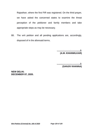 Rajasthan, where the first FIR was registered. On the third prayer,
we have asked the concerned states to examine the threat
perception of the petitioner and family members and take
appropriate steps as may be necessary.
88. The writ petition and all pending applications are, accordingly,
disposed of in the aforesaid terms.
......................................J.
(A.M. KHANWILKAR)
......................................J.
(SANJIV KHANNA)
NEW DELHI;
DECEMBER 07, 2020.
Writ Petition (Criminal) No. 160 of 2020 Page 128 of 128
 