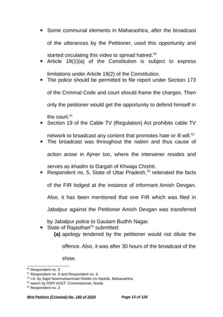  Some communal elements in Maharashtra, after the broadcast
of the utterances by the Petitioner, used this opportunity and
started circulating this video to spread hatred.50
 Article 19(1)(a) of the Constitution is subject to express
limitations under Article 19(2) of the Constitution.
 The police should be permitted to file report under Section 173
of the Criminal Code and court should frame the charges. Then
only the petitioner would get the opportunity to defend himself in
the court.51
 Section 19 of the Cable TV (Regulation) Act prohibits cable TV
network to broadcast any content that promotes hate or ill will.52
 The broadcast was throughout the nation and thus cause of
action arose in Ajmer too, where the intervener resides and
serves as khadim to Dargah of Khwaja Chishti.
 Respondent no. 5, State of Uttar Pradesh,53
reiterated the facts
of the FIR lodged at the instance of informant Amish Devgan.
Also, it has been mentioned that one FIR which was filed in
Jabalpur against the Petitioner Amish Devgan was transferred
by Jabalpur police to Gautam Budhh Nagar.
 State of Rajasthan54
submitted:
(a) apology tendered by the petitioner would not dilute the
offence. Also, it was after 30 hours of the broadcast of the
show.
50
Respondent no. 9
51
Respondent no. 9 and Respondent no. 6
52
I.A. by Sajid Noormohammad Sheikh r/o Nashik, Maharashtra
53
sworn by DSP/ ASST. Commissioner, Noida
54
Respondent no. 3
Writ Petition (Criminal) No. 160 of 2020 Page 13 of 128
 