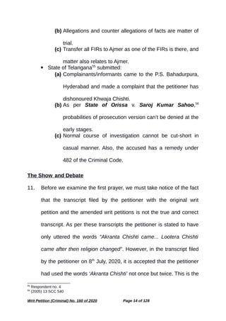 (b) Allegations and counter allegations of facts are matter of
trial.
(c) Transfer all FIRs to Ajmer as one of the FIRs is there, and
matter also relates to Ajmer.
 State of Telangana55
submitted:
(a) Complainants/informants came to the P.S. Bahadurpura,
Hyderabad and made a complaint that the petitioner has
dishonoured Khwaja Chishti.
(b) As per State of Orissa v. Saroj Kumar Sahoo,56
probabilities of prosecution version can’t be denied at the
early stages.
(c) Normal course of investigation cannot be cut-short in
casual manner. Also, the accused has a remedy under
482 of the Criminal Code.
The Show and Debate
11. Before we examine the first prayer, we must take notice of the fact
that the transcript filed by the petitioner with the original writ
petition and the amended writ petitions is not the true and correct
transcript. As per these transcripts the petitioner is stated to have
only uttered the words “Akranta Chishti came... Lootera Chishti
came after then religion changed”. However, in the transcript filed
by the petitioner on 8th
July, 2020, it is accepted that the petitioner
had used the words ‘Akranta Chishti’ not once but twice. This is the
55
Respondent no. 4
56
(2005) 13 SCC 540
Writ Petition (Criminal) No. 160 of 2020 Page 14 of 128
 