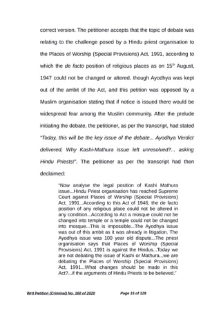 correct version. The petitioner accepts that the topic of debate was
relating to the challenge posed by a Hindu priest organisation to
the Places of Worship (Special Provisions) Act, 1991, according to
which the de facto position of religious places as on 15th
August,
1947 could not be changed or altered, though Ayodhya was kept
out of the ambit of the Act, and this petition was opposed by a
Muslim organisation stating that if notice is issued there would be
widespread fear among the Muslim community. After the prelude
initiating the debate, the petitioner, as per the transcript, had stated
“Today, this will be the key issue of the debate... Ayodhya Verdict
delivered, Why Kashi-Mathura issue left unresolved?... asking
Hindu Priests!”. The petitioner as per the transcript had then
declaimed:
“Now analyse the legal position of Kashi Mathura
issue...Hindu Priest organisation has reached Supreme
Court against Places of Worship (Special Provisions)
Act, 1991...According to this Act of 1946, the de facto
position of any religious place could not be altered in
any condition...According to Act a mosque could not be
changed into temple or a temple could not be changed
into mosque...This is impossible...The Ayodhya issue
was out of this ambit as it was already in litigation. The
Ayodhya issue was 100 year old dispute...The priest
organisation says that Places of Worship (Special
Provisions) Act, 1991 is against the Hindus...Today we
are not debating the issue of Kashi or Mathura...we are
debating the Places of Worship (Special Provisions)
Act, 1991...What changes should be made in this
Act?...if the arguments of Hindu Priests to be believed.”
Writ Petition (Criminal) No. 160 of 2020 Page 15 of 128
 