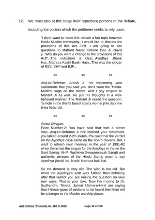 12. We must also at this stage itself reproduce portions of the debate,
including the portion which the petitioner seeks to rely upon:
“I don’t want to make this debate a hot topic between
Hindu-Muslim community...I would like to discuss the
provisions of this Act...First, I am going to ask
questions to Mahant Naval Kishore Das Ji...Naval
ji...Why do you want a change to the provisions of this
Act?...The indication is clear...Ayodhya Jhanki
Hai...Mathura Kashi Baaki Hain...This was the slogan
of RSS, VHP and BJP...
xx xx xx
Atiq-Ur-Rehman: Amish Ji, I’m welcoming your
statements that you said you don’t want the ‘Hindu-
Muslim’ saga on the matter. And I pay respect to
Mahant Ji as well. He put his thoughts in a well-
behaved manner. The Mahant Ji raised the question;
‘a mole in the thief’s beard’ (darta wo hai jinki dadi me
tinka hota hai).
xx xx xx
Amish Devgan:
Point Number-2: You have said that with a clever
step...Atiq-Ur-Rehman Ji I’ve listened your statement,
you talked around 2-2½ inutes. You said that the verdict
on the Ayodhya case came on the board cleverly. But, I
want to refresh your memory; in the year of 1991-92
when there had the slogan for the Ayodhya in the air the
Sant Samaj, VHP, Rashtriya Swayamsevak Sangh and
authentic persons of the Hindu Samaj used to say
Ayodhya jhanki hai, Kashi-Mathura baki hai.
So the demand is very old. The wish is too old. But
when the Ayodhya’s wish was fulfilled then definitely
after that verdict you are raising the question on your
own ways. That is your take. Now I’m moving to Dr.
Sudhandhu Trivedi, Jamiat Ulema-e-Hind are saying
that if these types of petitions to be heard then thee will
be a danger to the Muslim worship places.
Writ Petition (Criminal) No. 160 of 2020 Page 16 of 128
 