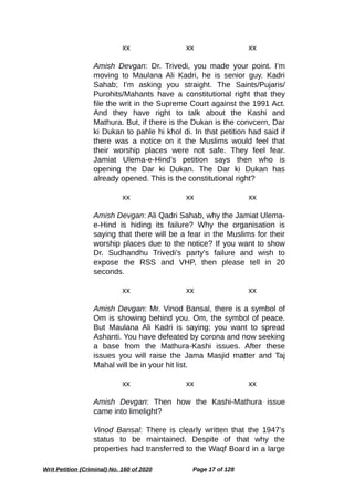 xx xx xx
Amish Devgan: Dr. Trivedi, you made your point. I’m
moving to Maulana Ali Kadri, he is senior guy. Kadri
Sahab; I’m asking you straight. The Saints/Pujaris/
Purohits/Mahants have a constitutional right that they
file the writ in the Supreme Court against the 1991 Act.
And they have right to talk about the Kashi and
Mathura. But, if there is the Dukan is the convcern, Dar
ki Dukan to pahle hi khol di. In that petition had said if
there was a notice on it the Muslims would feel that
their worship places were not safe. They feel fear.
Jamiat Ulema-e-Hind’s petition says then who is
opening the Dar ki Dukan. The Dar ki Dukan has
already opened. This is the constitutional right?
xx xx xx
Amish Devgan: Ali Qadri Sahab, why the Jamiat Ulema-
e-Hind is hiding its failure? Why the organisation is
saying that there will be a fear in the Muslims for their
worship places due to the notice? If you want to show
Dr. Sudhandhu Trivedi’s party’s failure and wish to
expose the RSS and VHP, then please tell in 20
seconds.
xx xx xx
Amish Devgan: Mr. Vinod Bansal, there is a symbol of
Om is showing behind you. Om, the symbol of peace.
But Maulana Ali Kadri is saying; you want to spread
Ashanti. You have defeated by corona and now seeking
a base from the Mathura-Kashi issues. After these
issues you will raise the Jama Masjid matter and Taj
Mahal will be in your hit list.
xx xx xx
Amish Devgan: Then how the Kashi-Mathura issue
came into limelight?
Vinod Bansal: There is clearly written that the 1947’s
status to be maintained. Despite of that why the
properties had transferred to the Waqf Board in a large
Writ Petition (Criminal) No. 160 of 2020 Page 17 of 128
 