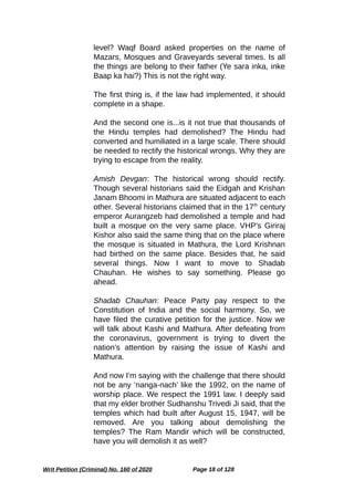 level? Waqf Board asked properties on the name of
Mazars, Mosques and Graveyards several times. Is all
the things are belong to their father (Ye sara inka, inke
Baap ka hai?) This is not the right way.
The first thing is, if the law had implemented, it should
complete in a shape.
And the second one is...is it not true that thousands of
the Hindu temples had demolished? The Hindu had
converted and humiliated in a large scale. There should
be needed to rectify the historical wrongs. Why they are
trying to escape from the reality.
Amish Devgan: The historical wrong should rectify.
Though several historians said the Eidgah and Krishan
Janam Bhoomi in Mathura are situated adjacent to each
other. Several historians claimed that in the 17th
century
emperor Aurangzeb had demolished a temple and had
built a mosque on the very same place. VHP’s Giriraj
Kishor also said the same thing that on the place where
the mosque is situated in Mathura, the Lord Krishnan
had birthed on the same place. Besides that, he said
several things. Now I want to move to Shadab
Chauhan. He wishes to say something. Please go
ahead.
Shadab Chauhan: Peace Party pay respect to the
Constitution of India and the social harmony. So, we
have filed the curative petition for the justice. Now we
will talk about Kashi and Mathura. After defeating from
the coronavirus, government is trying to divert the
nation’s attention by raising the issue of Kashi and
Mathura.
And now I’m saying with the challenge that there should
not be any ‘nanga-nach’ like the 1992, on the name of
worship place. We respect the 1991 law. I deeply said
that my elder brother Sudhanshu Trivedi Ji said, that the
temples which had built after August 15, 1947, will be
removed. Are you talking about demolishing the
temples? The Ram Mandir which will be constructed,
have you will demolish it as well?
Writ Petition (Criminal) No. 160 of 2020 Page 18 of 128
 