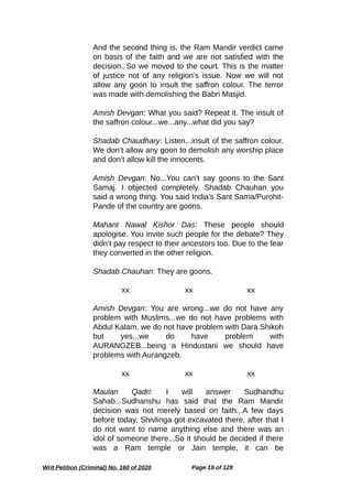 And the second thing is, the Ram Mandir verdict came
on basis of the faith and we are not satisfied with the
decision. So we moved to the court. This is the matter
of justice not of any religion’s issue. Now we will not
allow any goon to insult the saffron colour. The terror
was made with demolishing the Babri Masjid.
Amish Devgan: What you said? Repeat it. The insult of
the saffron colour...we...any...what did you say?
Shadab Chaudhary: Listen...insult of the saffron colour.
We don’t allow any goon to demolish any worship place
and don’t allow kill the innocents.
Amish Devgan: No...You can’t say goons to the Sant
Samaj. I objected completely. Shadab Chauhan you
said a wrong thing. You said India’s Sant Sama/Purohit-
Pande of the country are goons.
Mahant Nawal Kishor Das: These people should
apologise. You invite such people for the debate? They
didn’t pay respect to their ancestors too. Due to the fear
they converted in the other religion.
Shadab Chauhan: They are goons.
xx xx xx
Amish Devgan: You are wrong...we do not have any
problem with Muslims...we do not have problems with
Abdul Kalam, we do not have problem with Dara Shikoh
but yes...we do have problem with
AURANGZEB...being a Hindustani we should have
problems with Aurangzeb.
xx xx xx
Maulan Qadri: I will answer Sudhandhu
Sahab...Sudhanshu has said that the Ram Mandir
decision was not merely based on faith...A few days
before today, Shivlinga got excavated there, after that I
do not want to name anything else and there was an
idol of someone there...So it should be decided if there
was a Ram temple or Jain temple, it can be
Writ Petition (Criminal) No. 160 of 2020 Page 19 of 128
 