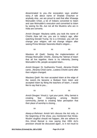 disseminated to you...the excavation says another
story...if talk about name of Shadab Chauhan or
anybody else...we are proud to said that after Khawaja
Moinuddin Chisti...a lot of Indians converted to Islam
and saw Moinuddin’s execution and converted to Islam
by seeing his life...but not all the Muslims who are in
India are converts.
Amish Devgan: Maulana sahib, you took the name of
Chishti...Now tell me, you are in today’s age, after
watching Donald Trump, he is a Christian, you will not
change your religion, will not change religion after
seeing Prime Minister Narendra Modi’s religion...
xx xx xx
Maulana Ali Qadri: Seeing the implementation of
Khwaja Moinuddin Chishti...Seeing the Talimat of Islam
that all live together, there is no inferiority...Seeing
Moinuddin’s life, people accepted Islam...
Amish Devgan: Dr. Sudhanshu Trivedi...Akranta Chishti
came...Akranta Chisti came...Lootera Chishti came after
then religion changed.
Maulana Qadri: No man accepted Islam at the edge of
the sword...He became a Muttasir from Islam and
accepted Islam by liking the teachers of Islam...I would
like to say that to you...
xx xx xx
Amish Devgan: Vinod ji, I got your point...Why Jamiat is
creating fear mongering among Muslim
community...Jamiat is creating false perception that
their place of worship is closing...
xx xx xx
Ateeq-ur-Rehman: Amish let’s discuss the Act only...in
the beginning of the show, you mentioned that Hindu-
Muslim slugfest should not happen...We are adhere to
this...Vinod Bansal is now saying that 1991 Act’s
provision should be discussed again...Is it not insult to
Writ Petition (Criminal) No. 160 of 2020 Page 20 of 128
 