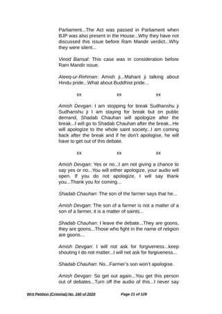Parliament...The Act was passed in Parliament when
BJP was also present in the House...Why they have not
discussed this issue before Ram Mandir verdict...Why
they were silent...
Vinod Bansal: This case was in consideration before
Ram Mandir issue.
Ateeq-ur-Rehman: Amish ji...Mahant ji talking about
Hindu pride...What about Buddhist pride...
xx xx xx
Amish Devgan: I am stopping for break Sudhanshu ji
Sudhanshu ji I am staying for break but on public
demand, Shadab Chauhan will apologize after the
break...I will go to Shadab Chauhan after the break...He
will apologize to the whole saint society...I am coming
back after the break and if he don’t apologise, he will
have to get out of this debate.
xx xx xx
Amish Devgan: Yes or no...I am not giving a chance to
say yes or no...You will either apologize, your audio will
open. If you do not apologize, I will say thank
you...Thank you for coming...
Shadab Chauhan: The son of the farmer says that he...
Amish Devgan: The son of a farmer is not a matter of a
son of a farmer, it is a matter of saints...
Shadab Chauhan: I leave the debate...They are goons,
they are goons...Those who fight in the name of religion
are goons...
Amish Devgan: I will not ask for forgiveness...keep
shouting I do not matter...I will not ask for forgiveness...
Shadab Chauhan: No...Farmer’s son won’t apologise.
Amish Devgan: So get out again...You get this person
out of debates...Turn off the audio of this...I never say
Writ Petition (Criminal) No. 160 of 2020 Page 21 of 128
 