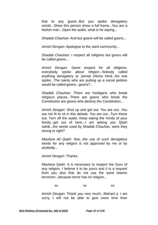 that to any guest...But you spoke derogatory
words...Show this person show a full frame...You are a
foolish man...Open the audio, what is he saying...
Shadab Chauhan: And but goons will be called goons...
Amish Devgan: Apologise to the saint community...
Shadab Chauhan: I respect all religions but goons will
be called goons...
Amish Devgan: Same respect for all religions,
everybody spoke about religion...Nobody called
anything derogatory to Jamiat Ulema Hind...No one
spoke...The saints who are putting up a social petition
would be called goons...goons?..
Shadab Chauhan: There are hooligans who break
religious places...There are goons who break the
Constitution are goons who destroy the Constitution...
Amish Devgan: Shut up and get out. You are out...You
are not fit to sit in this debate. You are out...Turn these
out. Turn off the audio. Keep eating the minds of your
family...get out of here...I am asking you Qadri
sahib...the words used by Shadab Chauhan, were they
wrong or right?
Maulana Ali Qadri: See...the use of such derogatory
words for any religion is not approved by me or by
anybody...
Amish Devgan: Thanks.
Maulana Qadri: It is necessary to respect the Guru of
any religion. I believe it to be yours and it is a request
from you also that do not use the word Islamic
terrorism...because terror has no religion...
xx xx xx
Amish Devgan: Thank you very much...Mahant ji, I am
sorry, I will not be able to give more time than
Writ Petition (Criminal) No. 160 of 2020 Page 22 of 128
 