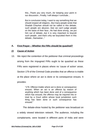 this...Thank you very much...for keeping your point in
our discussion...Finally, I will always I conclude...
But in conclusion today, I want to say something that we
should respect all religions...But many people wrote that
Shadab Chauhan should not be called in this debate,
such people are abusive...See we can’t judge people
on the basis of their face...He had done wrong...we put
him out of debate...but it is very important to boycott
such people...and that’s why we boycotted them in this
debate...Namaskar...”
A. First Prayer – Whether the FIRs should be quashed?
(i) Cause of Action
13. We reject the contention of the petitioner that criminal proceedings
arising from the impugned FIRs ought to be quashed as these
FIRs were registered in places where no ‘cause of action’ arose.
Section 179 of the Criminal Code provides that an offence is triable
at the place where an act is done or its consequence ensues. It
provides:
“179. Offence triable where act is done or consequence
ensues: When an act is an offence by reason of
anything which has been done and of a consequence
which has ensued, the offence may be inquired into or
tried by a Court within whose local jurisdiction such
thing has been done or such consequence has
ensued.”
The debate-show hosted by the petitioner was broadcast on
a widely viewed television network. The audience, including the
complainants, were located in different parts of India and were
Writ Petition (Criminal) No. 160 of 2020 Page 23 of 128
 
