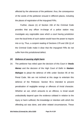 affected by the utterances of the petitioner; thus, the consequence
of the words of the petitioner ensued in different places, including
the places of registration of the impugned FIRs.
Further, clause (1) of Section 156 of the Criminal Code
provides that any officer in-charge of a police station may
investigate any cognizable case which a court having jurisdiction
over the local limits of such station would have the power to inquire
into or try. Thus, a conjoint reading of Sections 179 and 156 (1) of
the Criminal Code make it clear that the impugned FIRs do not
suffer from this jurisdictional defect.
(ii) Defence of causing slight harm
14. The petitioner has relied upon the decision of this Court in Veeda
Menez and the decision of the High Court of Delhi in Neelam
Mahajan to plead the defence of trifle under Section 95 of the
Penal Code. We are not inclined at this stage to entertain this
defence of the Petitioner. Section 95 is intended to prevent
penalisation of negligible wrongs or offences of trivial character.
Whether an act, which amounts to an offence, is trivial would
undoubtedly depend upon the evidence collated in relation to the
injury or harm suffered, the knowledge or intention with which the
offending act was done, and other related circumstances. These
Writ Petition (Criminal) No. 160 of 2020 Page 24 of 128
 
