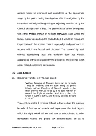 aspects would be examined and considered at the appropriate
stage by the police during investigation, after investigation by the
competent authority while granting or rejecting sanction or by the
Court, if charge-sheet is filed. The present case cannot be equated
with either Veeda Menez or Neelam Mahajan’s case where the
factual matrix was undisputed and admitted. It would be wrong and
inappropriate in the present context to prejudge and pronounce on
aspects which are factual and disputed. The ‘content’ by itself
without ascertaining facts and evidence does not warrant
acceptance of this plea raised by the petitioner. The defence is left
open, without expressing any opinion.
(iii) Hate Speech
15. Benjamin Franklin, in 1722, had stated:
“Without Freedom of Thought, there can be no such
Thing as Wisdom; and no such Thing as public
Liberty, without Freedom of Speech; which is the
Right of every Man, as far as by it, he does not hurt or
control the Right of another; And this is the only
Check it ought to suffer, and the only Bounds it ought
to know.”
Two centuries later it remains difficult in law to draw the outmost
bounds of freedom of speech and expression, the limit beyond
which the right would fall foul and can be subordinated to other
democratic values and public law considerations, so as to
Writ Petition (Criminal) No. 160 of 2020 Page 25 of 128
 