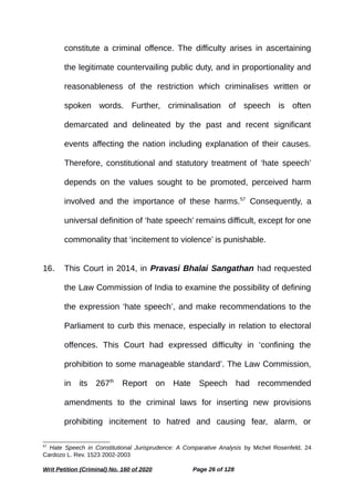 constitute a criminal offence. The difficulty arises in ascertaining
the legitimate countervailing public duty, and in proportionality and
reasonableness of the restriction which criminalises written or
spoken words. Further, criminalisation of speech is often
demarcated and delineated by the past and recent significant
events affecting the nation including explanation of their causes.
Therefore, constitutional and statutory treatment of ‘hate speech’
depends on the values sought to be promoted, perceived harm
involved and the importance of these harms.57
Consequently, a
universal definition of ‘hate speech’ remains difficult, except for one
commonality that ‘incitement to violence’ is punishable.
16. This Court in 2014, in Pravasi Bhalai Sangathan had requested
the Law Commission of India to examine the possibility of defining
the expression ‘hate speech’, and make recommendations to the
Parliament to curb this menace, especially in relation to electoral
offences. This Court had expressed difficulty in ‘confining the
prohibition to some manageable standard’. The Law Commission,
in its 267th
Report on Hate Speech had recommended
amendments to the criminal laws for inserting new provisions
prohibiting incitement to hatred and causing fear, alarm, or
57
Hate Speech in Constitutional Jurisprudence: A Comparative Analysis by Michel Rosenfeld, 24
Cardozo L. Rev. 1523 2002-2003
Writ Petition (Criminal) No. 160 of 2020 Page 26 of 128
 