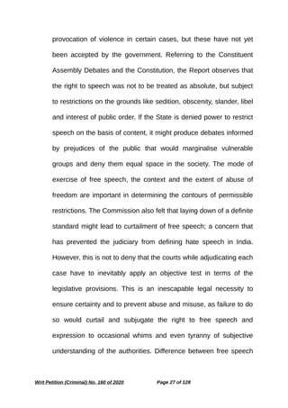 provocation of violence in certain cases, but these have not yet
been accepted by the government. Referring to the Constituent
Assembly Debates and the Constitution, the Report observes that
the right to speech was not to be treated as absolute, but subject
to restrictions on the grounds like sedition, obscenity, slander, libel
and interest of public order. If the State is denied power to restrict
speech on the basis of content, it might produce debates informed
by prejudices of the public that would marginalise vulnerable
groups and deny them equal space in the society. The mode of
exercise of free speech, the context and the extent of abuse of
freedom are important in determining the contours of permissible
restrictions. The Commission also felt that laying down of a definite
standard might lead to curtailment of free speech; a concern that
has prevented the judiciary from defining hate speech in India.
However, this is not to deny that the courts while adjudicating each
case have to inevitably apply an objective test in terms of the
legislative provisions. This is an inescapable legal necessity to
ensure certainty and to prevent abuse and misuse, as failure to do
so would curtail and subjugate the right to free speech and
expression to occasional whims and even tyranny of subjective
understanding of the authorities. Difference between free speech
Writ Petition (Criminal) No. 160 of 2020 Page 27 of 128
 