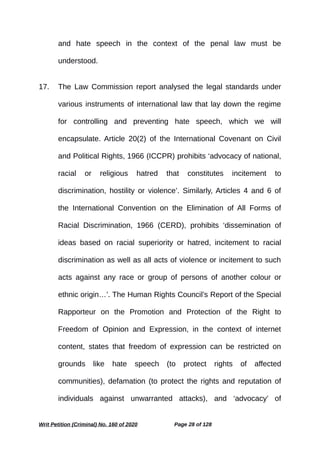 and hate speech in the context of the penal law must be
understood.
17. The Law Commission report analysed the legal standards under
various instruments of international law that lay down the regime
for controlling and preventing hate speech, which we will
encapsulate. Article 20(2) of the International Covenant on Civil
and Political Rights, 1966 (ICCPR) prohibits ‘advocacy of national,
racial or religious hatred that constitutes incitement to
discrimination, hostility or violence’. Similarly, Articles 4 and 6 of
the International Convention on the Elimination of All Forms of
Racial Discrimination, 1966 (CERD), prohibits ‘dissemination of
ideas based on racial superiority or hatred, incitement to racial
discrimination as well as all acts of violence or incitement to such
acts against any race or group of persons of another colour or
ethnic origin…’. The Human Rights Council’s Report of the Special
Rapporteur on the Promotion and Protection of the Right to
Freedom of Opinion and Expression, in the context of internet
content, states that freedom of expression can be restricted on
grounds like hate speech (to protect rights of affected
communities), defamation (to protect the rights and reputation of
individuals against unwarranted attacks), and ‘advocacy’ of
Writ Petition (Criminal) No. 160 of 2020 Page 28 of 128
 