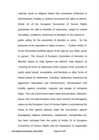 national, racial or religious hatred that constitutes incitement to
discrimination, hostility or violence (to protect the rights of others).
Article 10 of the European Convention of Human Rights
guarantees the right to freedom of expression, subject to certain
‘formalities, conditions, restrictions or penalties’ in the interest of …
public safety, for the prevention of disorder or crime… for the
protection of the reputation or rights of others…’. Further, Article 17
of the Convention prohibits abuse of the right by ‘any State, group
or person’. The Council of Europe’s Committee of Ministers to
Member States on Hate Speech has defined ‘Hate Speech’ as
‘covering all forms of expression which spread, incite, promote or
justify racial hatred, xenophobia, anti-Semitism or other forms of
hatred based on intolerance, including: intolerance expressed by
aggressive nationalism and ethnocentrism, discrimination and
hostility against minorities, migrants and people of immigrant
origin.’ The Law Commission report notes that pluralism, tolerance,
peace and non-discrimination have been termed non-derogatory
values by the European Court of Human Rights in ascertaining the
extent of free speech allowed under the Convention; speech
propagating religious intolerance, negationism, homophobia etc.
has been excluded from the ambit of Article 10 of European
Convention of Human Rights and the importance of responsible
Writ Petition (Criminal) No. 160 of 2020 Page 29 of 128
 