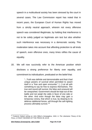 speech in a multicultural society has been stressed by the court in
several cases. The Law Commission report has noted that in
recent years, the European Court of Human Rights has moved
from a strictly neutral approach, wherein not every offensive
speech was considered illegitimate, by holding that interference is
not to be solely judged on legitimate aim test but also whether
such interference was necessary in a democratic society. This
moderation takes into account that affording protection to all kinds
of speech, even offensive ones, many times vilifies the cause of
equality.
18. We will now succinctly refer to the American position which
discloses a strong preference for liberty over equality, and
commitment to individualism, predicated on the belief that:
“...Truth was definite and demonstrable and that it had
unique powers of survival when permitted to assert
itself in a “free and open encounter.” [...] Let all with
something to say be free to express themselves. The
true and sound will survive; the false and unsound will
be vanquished. Government should be kept out of the
battle and not weigh the odds in favor of one side or
the other. And even though the false may gain a
temporary victory, that which is true, by drawing to its
defence additional forces, will through the self-righting
process ultimately survive.”58
58
Frederick Siebert writing on John Milton’s Areopagitica, 1644, in The Libertarian Theory of the
Press, in FOUR THEORIES OF THE PRESS 39, 44-45
Writ Petition (Criminal) No. 160 of 2020 Page 30 of 128
 