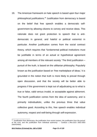 19. The American framework on hate speech is based upon four major
philosophical justifications.59
Justification from democracy is based
on the belief that free speech enables a democratic self-
government by allowing citizens to convey and receive ideas. This
rationale does not grant protection to speech that is anti-
democratic in general, and hateful or political extremist in
particular. Another justification comes from the social contract
theory, which requires that ‘fundamental political institutions must
be justifiable in terms of an actual or hypothetical agreement
among all members of the relevant society.’ The third justification –
pursuit of the truth, is based on the utilitarian philosophy. Popularly
known as the justification based on ‘free marketplace of ideas,’ it is
grounded in the notion that truth is more likely to prevail through
open discussion, and that the society will be better able to
progress if the government is kept out of adjudicating as to what is
true or false, valid versus invalid, or acceptable against abhorrent.
The fourth justification comes from the idea of autonomy, and is
primarily individualistic, unlike the previous three that value
collective good. According to this, free speech enables individual
autonomy, respect and well-being through self-expression.
59
“Justification from democracy, the justification from social contract, the justification from the pursuit
of the trust, and the justification from individual autonomy.” – Cardozo L.Rev.1523 2002-2003
(HeinOnline).
Writ Petition (Criminal) No. 160 of 2020 Page 31 of 128
 