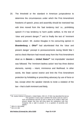 20. The threshold or the standard in American jurisprudence to
determine the circumstances under which the First Amendment
freedoms of speech, press and assembly should be restricted has
with time moved from the ‘bad tendency test’ i.e., prohibiting
speech if it has tendency to harm public welfare, to the test of
‘clear and present danger’,60
and to finally the test of ‘imminent
lawless action’. Mr. Justice Douglas in his concurring opinion in
Brandenburg v. Ohio61
had adumbrated that the ‘clear and
present danger’ precept in pronouncements during World War I
and to check Marxism had moved away from the First Amendment
ideal as in Dennis v. United States62
‘not improbable’ standard
was followed. The ‘imminent lawless action’ test has three distinct
elements, namely – intent, imminence and likelihood. In other
words, the State cannot restrict and limit the First Amendment
protection by forbidding or proscribing advocacy by use of force or
law, except when the speaker intends to incite a violation of the
law – that is both imminent and likely.
60
Mr. Justice Holmes in Schenek v. United States, 249 U.S. 47 (52), has described the test as:
“The question in every case is whether the words used are used in
such circumstances and are of such a nature as to create a clear and
present danger that they will bring about the substantive evils that
Congress has a right to prevent. It is a question of proximity and
degree.”
61
395 U.S. 444 (1969)
62
341 U.S. 494
Writ Petition (Criminal) No. 160 of 2020 Page 32 of 128
 