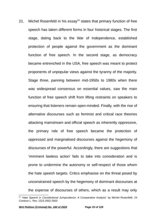 21. Michel Rosenfeld in his essay63
states that primary function of free
speech has taken different forms in four historical stages. The first
stage, dating back to the War of Independence, established
protection of people against the government as the dominant
function of free speech. In the second stage, as democracy
became entrenched in the USA, free speech was meant to protect
proponents of unpopular views against the tyranny of the majority.
Stage three, panning between mid-1950s to 1980s when there
was widespread consensus on essential values, saw the main
function of free speech shift from lifting restraints on speakers to
ensuring that listeners remain open-minded. Finally, with the rise of
alternative discourses such as feminist and critical race theories
attacking mainstream and official speech as inherently oppressive,
the primary role of free speech became the protection of
oppressed and marginalised discourses against the hegemony of
discourses of the powerful. Accordingly, there are suggestions that
‘imminent lawless action’ fails to take into consideration and is
prone to undermine the autonomy or self-respect of those whom
the hate speech targets. Critics emphasise on the threat posed by
unconstrained speech by the hegemony of dominant discourses at
the expense of discourses of others, which as a result may only
63
‘Hate Speech in Constitutional Jurisprudence: A Comparative Analysis’ by Michel Rosenfeld, 24
Cordozo L. Rev. 1523 2002-2003
Writ Petition (Criminal) No. 160 of 2020 Page 33 of 128
 