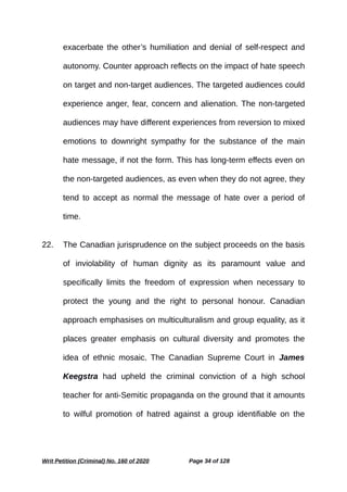 exacerbate the other’s humiliation and denial of self-respect and
autonomy. Counter approach reflects on the impact of hate speech
on target and non-target audiences. The targeted audiences could
experience anger, fear, concern and alienation. The non-targeted
audiences may have different experiences from reversion to mixed
emotions to downright sympathy for the substance of the main
hate message, if not the form. This has long-term effects even on
the non-targeted audiences, as even when they do not agree, they
tend to accept as normal the message of hate over a period of
time.
22. The Canadian jurisprudence on the subject proceeds on the basis
of inviolability of human dignity as its paramount value and
specifically limits the freedom of expression when necessary to
protect the young and the right to personal honour. Canadian
approach emphasises on multiculturalism and group equality, as it
places greater emphasis on cultural diversity and promotes the
idea of ethnic mosaic. The Canadian Supreme Court in James
Keegstra had upheld the criminal conviction of a high school
teacher for anti-Semitic propaganda on the ground that it amounts
to wilful promotion of hatred against a group identifiable on the
Writ Petition (Criminal) No. 160 of 2020 Page 34 of 128
 