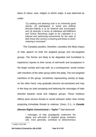 basis of colour, race, religion or ethnic origin. It was observed as
under:
“(1) seeking and attaining truth is an inherently good
activity; (2) participation in social and political
decision-making is to be fostered and encouraged;
and (3) diversity in forms of individual self-fulfillment
and human flourishing ought to be cultivated in a
tolerant and welcoming environment for the sake of
both those who convey a meaning and those to whom
meaning is conveyed.”
The Canadian position, therefore, considers the likely impact
of hate speech on both the targeted groups and non-targeted
groups. The former are likely to be degraded and humiliated to
experience injuries to their sense of self-worth and acceptance in
the larger society and may well, as a consequence, avoid contact
with members of the other group within the polity. The non-targeted
members of the group, sometimes representing society at large,
on the other hand, may gradually become de-sensitised and may
in the long run start accepting and believing the messages of hate
directed towards racial and religious groups. These insidious
effects pose serious threats to social cohesion rather than merely
projecting immediate threats to violence. Dixon, C.J., in Canada
(Human Rights Commission) v. Taylor,64
had observed:
“...messages of hate propaganda undermine the
dignity and self-worth of targeted group members
and, more generally, contribute to disharmonious
64
(1990) 3 SCR 892
Writ Petition (Criminal) No. 160 of 2020 Page 35 of 128
 