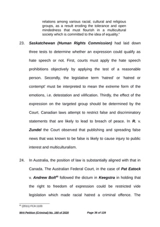 relations among various racial, cultural and religious
groups, as a result eroding the tolerance and open
mindedness that must flourish in a multicultural
society which is committed to the idea of equality.”
23. Saskatchewan (Human Rights Commission) had laid down
three tests to determine whether an expression could qualify as
hate speech or not. First, courts must apply the hate speech
prohibitions objectively by applying the test of a reasonable
person. Secondly, the legislative term ‘hatred’ or ‘hatred or
contempt’ must be interpreted to mean the extreme form of the
emotions, i.e. detestation and vilification. Thirdly, the effect of the
expression on the targeted group should be determined by the
Court. Canadian laws attempt to restrict false and discriminatory
statements that are likely to lead to breach of peace. In R. v.
Zundel the Court observed that publishing and spreading false
news that was known to be false is likely to cause injury to public
interest and multiculturalism.
24. In Australia, the position of law is substantially aligned with that in
Canada. The Australian Federal Court, in the case of Pat Eatock
v. Andrew Bolt65
followed the dictum in Keegstra in holding that
the right to freedom of expression could be restricted vide
legislation which made racial hatred a criminal offence. The
65
(2011) FCA 1103
Writ Petition (Criminal) No. 160 of 2020 Page 36 of 128
 