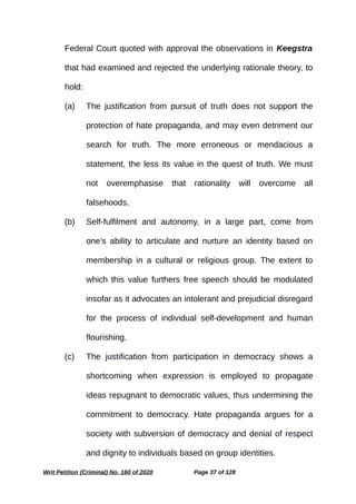 Federal Court quoted with approval the observations in Keegstra
that had examined and rejected the underlying rationale theory, to
hold:
(a) The justification from pursuit of truth does not support the
protection of hate propaganda, and may even detriment our
search for truth. The more erroneous or mendacious a
statement, the less its value in the quest of truth. We must
not overemphasise that rationality will overcome all
falsehoods.
(b) Self-fulfilment and autonomy, in a large part, come from
one’s ability to articulate and nurture an identity based on
membership in a cultural or religious group. The extent to
which this value furthers free speech should be modulated
insofar as it advocates an intolerant and prejudicial disregard
for the process of individual self-development and human
flourishing.
(c) The justification from participation in democracy shows a
shortcoming when expression is employed to propagate
ideas repugnant to democratic values, thus undermining the
commitment to democracy. Hate propaganda argues for a
society with subversion of democracy and denial of respect
and dignity to individuals based on group identities.
Writ Petition (Criminal) No. 160 of 2020 Page 37 of 128
 