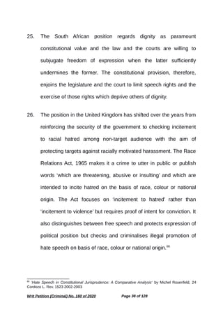 25. The South African position regards dignity as paramount
constitutional value and the law and the courts are willing to
subjugate freedom of expression when the latter sufficiently
undermines the former. The constitutional provision, therefore,
enjoins the legislature and the court to limit speech rights and the
exercise of those rights which deprive others of dignity.
26. The position in the United Kingdom has shifted over the years from
reinforcing the security of the government to checking incitement
to racial hatred among non-target audience with the aim of
protecting targets against racially motivated harassment. The Race
Relations Act, 1965 makes it a crime to utter in public or publish
words ‘which are threatening, abusive or insulting’ and which are
intended to incite hatred on the basis of race, colour or national
origin. The Act focuses on ‘incitement to hatred’ rather than
‘incitement to violence’ but requires proof of intent for conviction. It
also distinguishes between free speech and protects expression of
political position but checks and criminalises illegal promotion of
hate speech on basis of race, colour or national origin.66
66
‘Hate Speech in Constitutional Jurisprudence: A Comparative Analysis’ by Michel Rosenfeld, 24
Cordozo L. Rev. 1523 2002-2003
Writ Petition (Criminal) No. 160 of 2020 Page 38 of 128
 