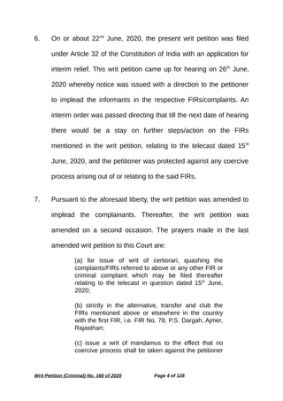 6. On or about 22nd
June, 2020, the present writ petition was filed
under Article 32 of the Constitution of India with an application for
interim relief. This writ petition came up for hearing on 26th
June,
2020 whereby notice was issued with a direction to the petitioner
to implead the informants in the respective FIRs/complaints. An
interim order was passed directing that till the next date of hearing
there would be a stay on further steps/action on the FIRs
mentioned in the writ petition, relating to the telecast dated 15th
June, 2020, and the petitioner was protected against any coercive
process arising out of or relating to the said FIRs.
7. Pursuant to the aforesaid liberty, the writ petition was amended to
implead the complainants. Thereafter, the writ petition was
amended on a second occasion. The prayers made in the last
amended writ petition to this Court are:
(a) for issue of writ of certiorari, quashing the
complaints/FIRs referred to above or any other FIR or
criminal complaint which may be filed thereafter
relating to the telecast in question dated 15th
June,
2020;
(b) strictly in the alternative, transfer and club the
FIRs mentioned above or elsewhere in the country
with the first FIR, i.e. FIR No. 78, P.S. Dargah, Ajmer,
Rajasthan;
(c) issue a writ of mandamus to the effect that no
coercive process shall be taken against the petitioner
Writ Petition (Criminal) No. 160 of 2020 Page 4 of 128
 