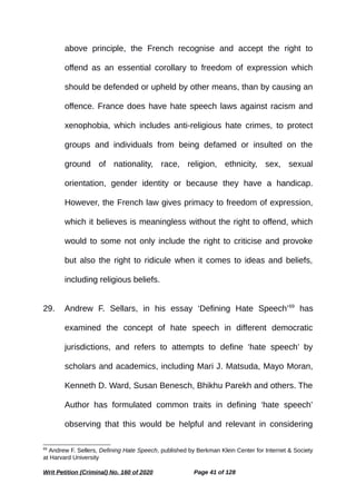 above principle, the French recognise and accept the right to
offend as an essential corollary to freedom of expression which
should be defended or upheld by other means, than by causing an
offence. France does have hate speech laws against racism and
xenophobia, which includes anti-religious hate crimes, to protect
groups and individuals from being defamed or insulted on the
ground of nationality, race, religion, ethnicity, sex, sexual
orientation, gender identity or because they have a handicap.
However, the French law gives primacy to freedom of expression,
which it believes is meaningless without the right to offend, which
would to some not only include the right to criticise and provoke
but also the right to ridicule when it comes to ideas and beliefs,
including religious beliefs.
29. Andrew F. Sellars, in his essay ‘Defining Hate Speech’69
has
examined the concept of hate speech in different democratic
jurisdictions, and refers to attempts to define ‘hate speech’ by
scholars and academics, including Mari J. Matsuda, Mayo Moran,
Kenneth D. Ward, Susan Benesch, Bhikhu Parekh and others. The
Author has formulated common traits in defining ‘hate speech’
observing that this would be helpful and relevant in considering
69
Andrew F. Sellers, Defining Hate Speech, published by Berkman Klein Center for Internet & Society
at Harvard University
Writ Petition (Criminal) No. 160 of 2020 Page 41 of 128
 