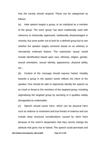 how the society should respond. These can be categorised as
follows:
(a) Hate speech targets a group, or an individual as a member
of the group. The word ‘group’ has been traditionally used with
reference to historically oppressed, traditionally disadvantaged or
minority, but some prefer not to look for a defined group but to see
whether the speaker targets someone based on an arbitrary or
normatively irrelevant feature. The expression ‘group’ would
include identification based upon race, ethnicity, religion, gender,
sexual orientation, sexual identity, appearance, physical ability,
etc.;
(b) Content of the message should express hatred. Hostility
towards a group in the spoken words reflects the intent of the
speaker. One should be able to objectively identify the speech as
an insult or threat to the members of the targeted group, including
stigmatising the targeted group by ascribing to it qualities widely
disregarded as undesirable;
(c) Speech should cause harm, which can be physical harm
such as violence or incitement and true threats of violence and can
include deep structural considerations caused by silent harm
because of the victim’s desperation that they cannot change the
attribute that gives rise to hatred. The speech could permeate and
Writ Petition (Criminal) No. 160 of 2020 Page 42 of 128
 