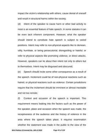 impact the victim’s relationship with others, cause denial of oneself
and result in structural harms within the society;
(d) Intent of the speaker to cause harm or other bad activity to
most is an essential feature of hate speech. In some statutes it can
be even tacit inherent component. However, what the speaker
should intend to constitute hate speech is subject to varied
positions. Intent may refer to non-physical aspects like to demean,
vilify, humiliate, or being persecutorial, disregarding or hateful, or
refer to physical aspects like promoting violence, or direct attacks.
However, speakers can lie about their intent not only to others but
to themselves. Intent may be disguised and obscured;
(e) Speech should incite some other consequence as a result of
the speech. Incitement could be of non-physical reactions such as
hatred, or physical reactions such as violence. Certain jurisdictions
require that the incitement should be imminent or almost inevitable
and not too remote;
(f) Context and occasion of the speech is important. This
requirement means looking into the factors such as the power of
the speaker, place and occasion when the speech was made, the
receptiveness of the audience and the history of violence in the
area where the speech takes place. It requires examination
whether the statement was made in the public to the view of the
Writ Petition (Criminal) No. 160 of 2020 Page 43 of 128
 