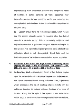 targeted group as an undesirable presence and a legitimate object
of hostility. In certain contexts, at ‘home speeches’ may
themselves amount to hate speeches as the said speeches are
now uploaded and circulated in the virtual world through internet
etc.; and lastly
(g) Speech should have no redeeming purpose, which means
that ‘the speech primarily carries no meaning other than hatred
towards a particular group’. This is necessarily subjective and
requires examination of good faith and good motives on the part of
the speaker. ‘No legitimate purpose’ principle being abstract has
difficulties, albeit is well documented. ‘Good faith’ and ‘no
legitimate purpose’ exclusions are accepted as a good exception.
C. Decisions of this Court and High Courts interpreting Article
19(1)(a) and 19(2) of the Constitution, and Sections 153A,
295A and clause (2) of Section 505 of the Penal Code
30. In Ramji Lal Modi, a Constitution Bench of five Judges, relying
upon the earlier decisions in Romesh Thappar and Brij Bhushan,
had upheld the constitutional validity of Section 295A, a provision
which criminalises the act of insulting religious beliefs with the
deliberate intention to outrage religious feelings of a class of
citizens. Ruling that the right to free speech is not absolute as
Article 19(2) of the Constitution envisages reasonable restrictions,
Writ Petition (Criminal) No. 160 of 2020 Page 44 of 128
 