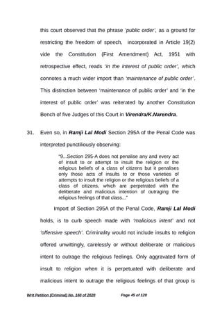 this court observed that the phrase ‘public order’, as a ground for
restricting the freedom of speech, incorporated in Article 19(2)
vide the Constitution (First Amendment) Act, 1951 with
retrospective effect, reads ‘in the interest of public order’, which
connotes a much wider import than ‘maintenance of public order’.
This distinction between ‘maintenance of public order’ and ‘in the
interest of public order’ was reiterated by another Constitution
Bench of five Judges of this Court in Virendra/K.Narendra.
31. Even so, in Ramji Lal Modi Section 295A of the Penal Code was
interpreted punctiliously observing:
“9...Section 295-A does not penalise any and every act
of insult to or attempt to insult the religion or the
religious beliefs of a class of citizens but it penalises
only those acts of insults to or those varieties of
attempts to insult the religion or the religious beliefs of a
class of citizens, which are perpetrated with the
deliberate and malicious intention of outraging the
religious feelings of that class...”
Import of Section 295A of the Penal Code, Ramji Lal Modi
holds, is to curb speech made with ‘malicious intent’ and not
‘offensive speech’. Criminality would not include insults to religion
offered unwittingly, carelessly or without deliberate or malicious
intent to outrage the religious feelings. Only aggravated form of
insult to religion when it is perpetuated with deliberate and
malicious intent to outrage the religious feelings of that group is
Writ Petition (Criminal) No. 160 of 2020 Page 45 of 128
 