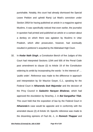 punishable. Notably, this court had already dismissed the Special
Leave Petition and upheld Ramji Lal Modi’s conviction under
Section 295A for having published an article in a magazine against
Muslims. It was specifically noticed that even earlier, the journalist
in question had printed and published an article or a cartoon about
a donkey on which there was agitation by Muslims in Uttar
Pradesh, which after prosecution, however, had eventually
resulted in petitioner’s acquittal by the Allahabad High Court.
32. In Kedar Nath Singh, a Constitution Bench of five Judges of this
Court had interpreted Sections 124A and 505 of the Penal Code
post amendment to clause (2) to Article 19 of the Constitution
widening its ambit by incorporating the words- ‘in the interest of’ …
‘public order’. Reference was made to the difference in approach
and interpretation by Sir Maurice Gwyer, C.J., speaking for the
Federal Court in Niharendu Dutt Majumdar and the decision of
the Privy Council in Sadashiv Narayan Bhalerao, which had
approved the elucidation by Strachey, J. in Bal Gangadhar Tilak.
This court held that the exposition of law by the Federal Court in
Niharendu’s case would be apposite and in conformity with the
amended clause (2) of Article 19. Specific reference was made to
the dissenting opinions of Fazl Ali, J., in Romesh Thappar and
Writ Petition (Criminal) No. 160 of 2020 Page 46 of 128
 
