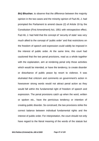 Brij Bhushan, to observe that the difference between the majority
opinion in the two cases and the minority opinion of Fazl Ali, J. had
prompted the Parliament to amend clause (2) of Article 19 by the
Constitution (First Amendment) Act, 1951 with retrospective effect.
Fazl Ali, J. had held that the concept of ‘security of state’ was very
much allied to the concept of ‘public order’ and that restrictions on
the freedom of speech and expression could validly be imposed in
the interest of public order. At the same time, this court had
cautioned that the two penal provisions, read as a whole together
with the explanation, aim at rendering penal only those activities
which would be intended, or have the tendency, to create disorder
or disturbance of public peace by resort to violence. It was
elutriated that criticism and comments on government’s action in
howsoever strong words would not attract penal action as they
would fall within the fundamental right of freedom of speech and
expression. The penal provisions catch up when the word, written
or spoken etc., have the pernicious tendency or intention of
creating public disorder. So construed, the two provisions strike the
correct balance between individual fundamental rights and the
interest of public order. For interpretation, the court should not only
have regard to the literal meaning of the words of the statute but
Writ Petition (Criminal) No. 160 of 2020 Page 47 of 128
 