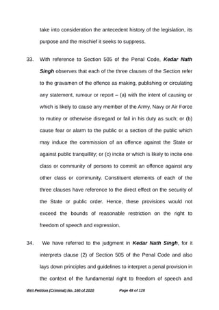 take into consideration the antecedent history of the legislation, its
purpose and the mischief it seeks to suppress.
33. With reference to Section 505 of the Penal Code, Kedar Nath
Singh observes that each of the three clauses of the Section refer
to the gravamen of the offence as making, publishing or circulating
any statement, rumour or report – (a) with the intent of causing or
which is likely to cause any member of the Army, Navy or Air Force
to mutiny or otherwise disregard or fail in his duty as such; or (b)
cause fear or alarm to the public or a section of the public which
may induce the commission of an offence against the State or
against public tranquillity; or (c) incite or which is likely to incite one
class or community of persons to commit an offence against any
other class or community. Constituent elements of each of the
three clauses have reference to the direct effect on the security of
the State or public order. Hence, these provisions would not
exceed the bounds of reasonable restriction on the right to
freedom of speech and expression.
34. We have referred to the judgment in Kedar Nath Singh, for it
interprets clause (2) of Section 505 of the Penal Code and also
lays down principles and guidelines to interpret a penal provision in
the context of the fundamental right to freedom of speech and
Writ Petition (Criminal) No. 160 of 2020 Page 48 of 128
 
