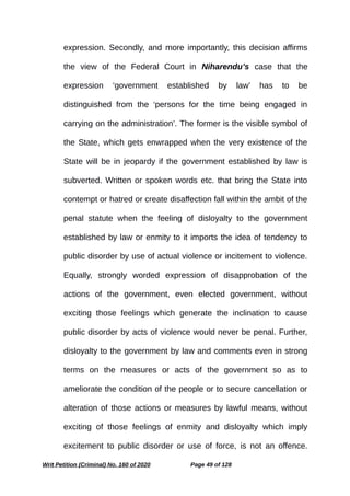 expression. Secondly, and more importantly, this decision affirms
the view of the Federal Court in Niharendu’s case that the
expression ‘government established by law’ has to be
distinguished from the ‘persons for the time being engaged in
carrying on the administration’. The former is the visible symbol of
the State, which gets enwrapped when the very existence of the
State will be in jeopardy if the government established by law is
subverted. Written or spoken words etc. that bring the State into
contempt or hatred or create disaffection fall within the ambit of the
penal statute when the feeling of disloyalty to the government
established by law or enmity to it imports the idea of tendency to
public disorder by use of actual violence or incitement to violence.
Equally, strongly worded expression of disapprobation of the
actions of the government, even elected government, without
exciting those feelings which generate the inclination to cause
public disorder by acts of violence would never be penal. Further,
disloyalty to the government by law and comments even in strong
terms on the measures or acts of the government so as to
ameliorate the condition of the people or to secure cancellation or
alteration of those actions or measures by lawful means, without
exciting of those feelings of enmity and disloyalty which imply
excitement to public disorder or use of force, is not an offence.
Writ Petition (Criminal) No. 160 of 2020 Page 49 of 128
 