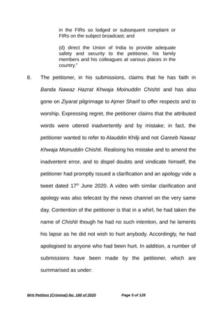 in the FIRs so lodged or subsequent complaint or
FIRs on the subject broadcast; and
(d) direct the Union of India to provide adequate
safety and security to the petitioner, his family
members and his colleagues at various places in the
country.”
8. The petitioner, in his submissions, claims that he has faith in
Banda Nawaz Hazrat Khwaja Moinuddin Chishti and has also
gone on Ziyarat pilgrimage to Ajmer Sharif to offer respects and to
worship. Expressing regret, the petitioner claims that the attributed
words were uttered inadvertently and by mistake; in fact, the
petitioner wanted to refer to Alauddin Khilji and not Gareeb Nawaz
Khwaja Moinuddin Chishti. Realising his mistake and to amend the
inadvertent error, and to dispel doubts and vindicate himself, the
petitioner had promptly issued a clarification and an apology vide a
tweet dated 17th
June 2020. A video with similar clarification and
apology was also telecast by the news channel on the very same
day. Contention of the petitioner is that in a whirl, he had taken the
name of Chishti though he had no such intention, and he laments
his lapse as he did not wish to hurt anybody. Accordingly, he had
apologised to anyone who had been hurt. In addition, a number of
submissions have been made by the petitioner, which are
summarised as under:
Writ Petition (Criminal) No. 160 of 2020 Page 5 of 128
 