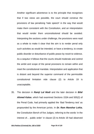 Another significant advertence is to the principle that recognises
that if two views are possible, the court should construe the
provisions of law penalising ‘hate speech’ in the way that would
make them consistent with the Constitution, and an interpretation
that would render them unconstitutional should be avoided.
Interpreting the sections under challenge, the provisions were read
as a whole to make it clear that the aim is to render penal only
such activities as would be intended, or have a tendency, to create
public disorder or disturbance of public peace by resort to violence.
As a sequitur it follows that the courts should moderate and control
the ambit and scope of the penal provisions to remain within and
meet the constitutional mandate. Interpretation and application that
is distant and beyond the superior command of the permissible
constitutional limitation vide clause (2) to Article 19 is
unacceptable.
35. The decision in Ramji Lal Modi and the later decision in Bilal
Ahmed Kaloo, which had examined Sections 153A and 505(2) of
the Penal Code, had primarily applied the ‘Bad Tendency test’ as
propounded by the American jurists. In Dr. Ram Manohar Lohia,
the Constitution Bench of five Judges, referring to the words ‘in the
interest of… public order’ in clause (2) to Article 19 had observed
Writ Petition (Criminal) No. 160 of 2020 Page 50 of 128
 