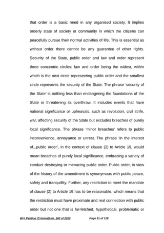 that order is a basic need in any organised society. It implies
orderly state of society or community in which the citizens can
peacefully pursue their normal activities of life. This is essential as
without order there cannot be any guarantee of other rights.
Security of the State, public order and law and order represent
three concentric circles: law and order being the widest, within
which is the next circle representing public order and the smallest
circle represents the security of the State. The phrase ‘security of
the State’ is nothing less than endangering the foundations of the
State or threatening its overthrow. It includes events that have
national significance or upheavals, such as revolution, civil strife,
war, affecting security of the State but excludes breaches of purely
local significance. The phrase ‘minor breaches’ refers to public
inconvenience, annoyance or unrest. The phrase ‘in the interest
of...public order’, in the context of clause (2) to Article 19, would
mean breaches of purely local significance, embracing a variety of
conduct destroying or menacing public order. Public order, in view
of the history of the amendment is synonymous with public peace,
safety and tranquillity. Further, any restriction to meet the mandate
of clause (2) to Article 19 has to be reasonable, which means that
the restriction must have proximate and real connection with public
order but not one that is far-fetched, hypothetical, problematic or
Writ Petition (Criminal) No. 160 of 2020 Page 51 of 128
 