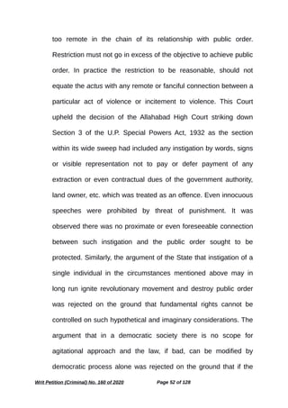 too remote in the chain of its relationship with public order.
Restriction must not go in excess of the objective to achieve public
order. In practice the restriction to be reasonable, should not
equate the actus with any remote or fanciful connection between a
particular act of violence or incitement to violence. This Court
upheld the decision of the Allahabad High Court striking down
Section 3 of the U.P. Special Powers Act, 1932 as the section
within its wide sweep had included any instigation by words, signs
or visible representation not to pay or defer payment of any
extraction or even contractual dues of the government authority,
land owner, etc. which was treated as an offence. Even innocuous
speeches were prohibited by threat of punishment. It was
observed there was no proximate or even foreseeable connection
between such instigation and the public order sought to be
protected. Similarly, the argument of the State that instigation of a
single individual in the circumstances mentioned above may in
long run ignite revolutionary movement and destroy public order
was rejected on the ground that fundamental rights cannot be
controlled on such hypothetical and imaginary considerations. The
argument that in a democratic society there is no scope for
agitational approach and the law, if bad, can be modified by
democratic process alone was rejected on the ground that if the
Writ Petition (Criminal) No. 160 of 2020 Page 52 of 128
 