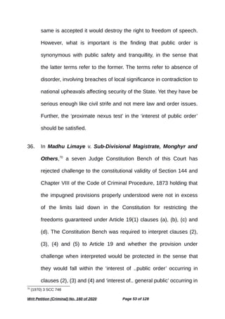 same is accepted it would destroy the right to freedom of speech.
However, what is important is the finding that public order is
synonymous with public safety and tranquillity, in the sense that
the latter terms refer to the former. The terms refer to absence of
disorder, involving breaches of local significance in contradiction to
national upheavals affecting security of the State. Yet they have be
serious enough like civil strife and not mere law and order issues.
Further, the ‘proximate nexus test’ in the ‘interest of public order’
should be satisfied.
36. In Madhu Limaye v. Sub-Divisional Magistrate, Monghyr and
Others,70
a seven Judge Constitution Bench of this Court has
rejected challenge to the constitutional validity of Section 144 and
Chapter VIII of the Code of Criminal Procedure, 1873 holding that
the impugned provisions properly understood were not in excess
of the limits laid down in the Constitution for restricting the
freedoms guaranteed under Article 19(1) clauses (a), (b), (c) and
(d). The Constitution Bench was required to interpret clauses (2),
(3), (4) and (5) to Article 19 and whether the provision under
challenge when interpreted would be protected in the sense that
they would fall within the ‘interest of ..public order’ occurring in
clauses (2), (3) and (4) and ‘interest of.. general public’ occurring in
70
(1970) 3 SCC 746
Writ Petition (Criminal) No. 160 of 2020 Page 53 of 128
 