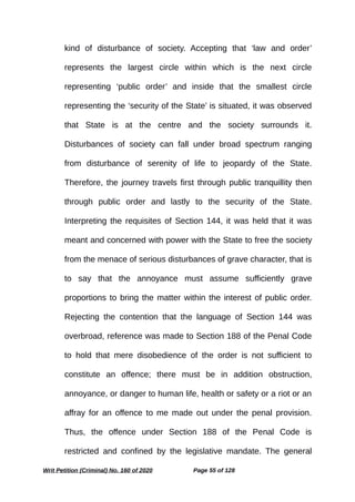kind of disturbance of society. Accepting that ‘law and order’
represents the largest circle within which is the next circle
representing ‘public order’ and inside that the smallest circle
representing the ‘security of the State’ is situated, it was observed
that State is at the centre and the society surrounds it.
Disturbances of society can fall under broad spectrum ranging
from disturbance of serenity of life to jeopardy of the State.
Therefore, the journey travels first through public tranquillity then
through public order and lastly to the security of the State.
Interpreting the requisites of Section 144, it was held that it was
meant and concerned with power with the State to free the society
from the menace of serious disturbances of grave character, that is
to say that the annoyance must assume sufficiently grave
proportions to bring the matter within the interest of public order.
Rejecting the contention that the language of Section 144 was
overbroad, reference was made to Section 188 of the Penal Code
to hold that mere disobedience of the order is not sufficient to
constitute an offence; there must be in addition obstruction,
annoyance, or danger to human life, health or safety or a riot or an
affray for an offence to me made out under the penal provision.
Thus, the offence under Section 188 of the Penal Code is
restricted and confined by the legislative mandate. The general
Writ Petition (Criminal) No. 160 of 2020 Page 55 of 128
 