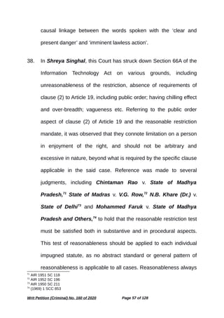 causal linkage between the words spoken with the ‘clear and
present danger’ and ‘imminent lawless action’.
38. In Shreya Singhal, this Court has struck down Section 66A of the
Information Technology Act on various grounds, including
unreasonableness of the restriction, absence of requirements of
clause (2) to Article 19, including public order; having chilling effect
and over-breadth; vagueness etc. Referring to the public order
aspect of clause (2) of Article 19 and the reasonable restriction
mandate, it was observed that they connote limitation on a person
in enjoyment of the right, and should not be arbitrary and
excessive in nature, beyond what is required by the specific clause
applicable in the said case. Reference was made to several
judgments, including Chintaman Rao v. State of Madhya
Pradesh,71
State of Madras v. V.G. Row,72
N.B. Khare (Dr.) v.
State of Delhi73
and Mohammed Faruk v. State of Madhya
Pradesh and Others,74
to hold that the reasonable restriction test
must be satisfied both in substantive and in procedural aspects.
This test of reasonableness should be applied to each individual
impugned statute, as no abstract standard or general pattern of
reasonableness is applicable to all cases. Reasonableness always
71
AIR 1951 SC 118
72
AIR 1952 SC 196
73
AIR 1950 SC 211
74
(1969) 1 SCC 853
Writ Petition (Criminal) No. 160 of 2020 Page 57 of 128
 