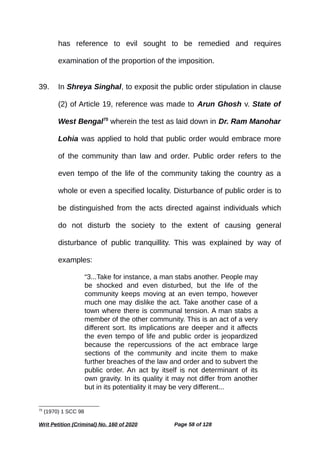 has reference to evil sought to be remedied and requires
examination of the proportion of the imposition.
39. In Shreya Singhal, to exposit the public order stipulation in clause
(2) of Article 19, reference was made to Arun Ghosh v. State of
West Bengal75
wherein the test as laid down in Dr. Ram Manohar
Lohia was applied to hold that public order would embrace more
of the community than law and order. Public order refers to the
even tempo of the life of the community taking the country as a
whole or even a specified locality. Disturbance of public order is to
be distinguished from the acts directed against individuals which
do not disturb the society to the extent of causing general
disturbance of public tranquillity. This was explained by way of
examples:
“3...Take for instance, a man stabs another. People may
be shocked and even disturbed, but the life of the
community keeps moving at an even tempo, however
much one may dislike the act. Take another case of a
town where there is communal tension. A man stabs a
member of the other community. This is an act of a very
different sort. Its implications are deeper and it affects
the even tempo of life and public order is jeopardized
because the repercussions of the act embrace large
sections of the community and incite them to make
further breaches of the law and order and to subvert the
public order. An act by itself is not determinant of its
own gravity. In its quality it may not differ from another
but in its potentiality it may be very different...
75
(1970) 1 SCC 98
Writ Petition (Criminal) No. 160 of 2020 Page 58 of 128
 